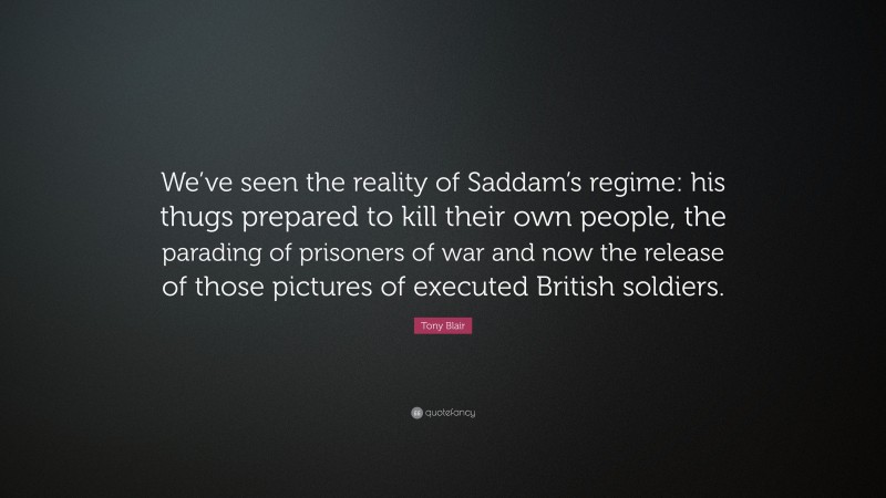 Tony Blair Quote: “We’ve seen the reality of Saddam’s regime: his thugs prepared to kill their own people, the parading of prisoners of war and now the release of those pictures of executed British soldiers.”