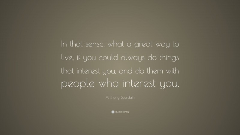 Anthony Bourdain Quote: “In that sense, what a great way to live, if you could always do things that interest you, and do them with people who interest you.”