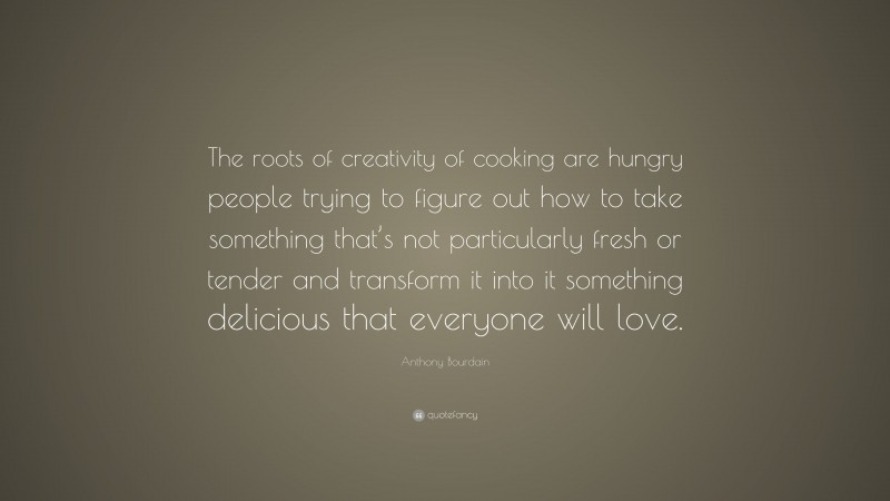 Anthony Bourdain Quote: “The roots of creativity of cooking are hungry people trying to figure out how to take something that’s not particularly fresh or tender and transform it into it something delicious that everyone will love.”