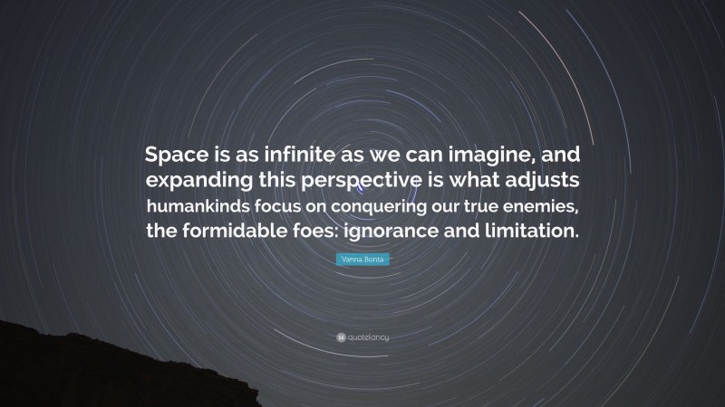 Vanna Bonta Quote: “Space is as infinite as we can imagine, and expanding this perspective is what adjusts humankinds focus on conquering our true enemies, the formidable foes: ignorance and limitation.”