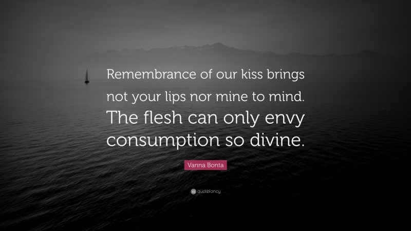 Vanna Bonta Quote: “Remembrance of our kiss brings not your lips nor mine to mind. The flesh can only envy consumption so divine.”