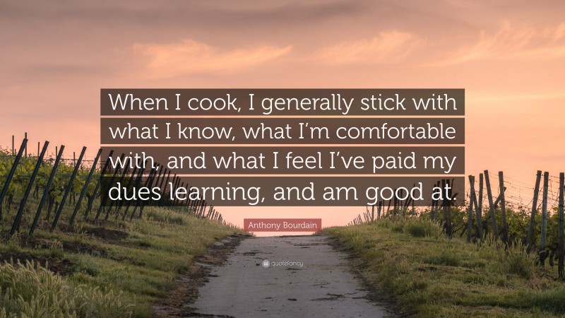 Anthony Bourdain Quote: “When I cook, I generally stick with what I know, what I’m comfortable with, and what I feel I’ve paid my dues learning, and am good at.”