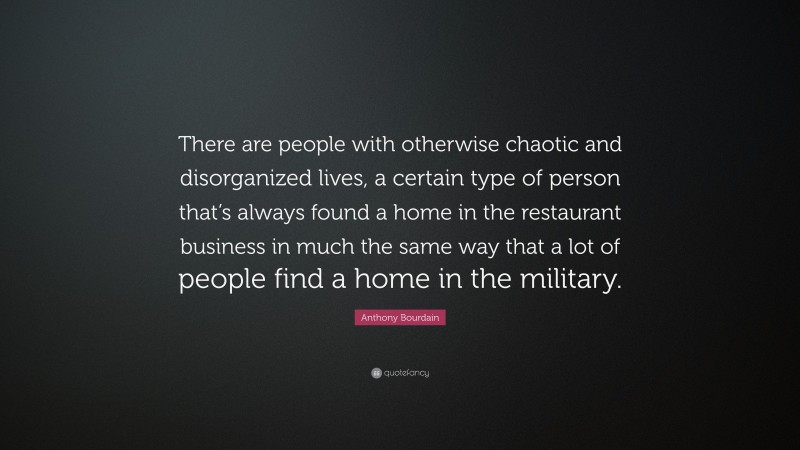Anthony Bourdain Quote: “There are people with otherwise chaotic and disorganized lives, a certain type of person that’s always found a home in the restaurant business in much the same way that a lot of people find a home in the military.”