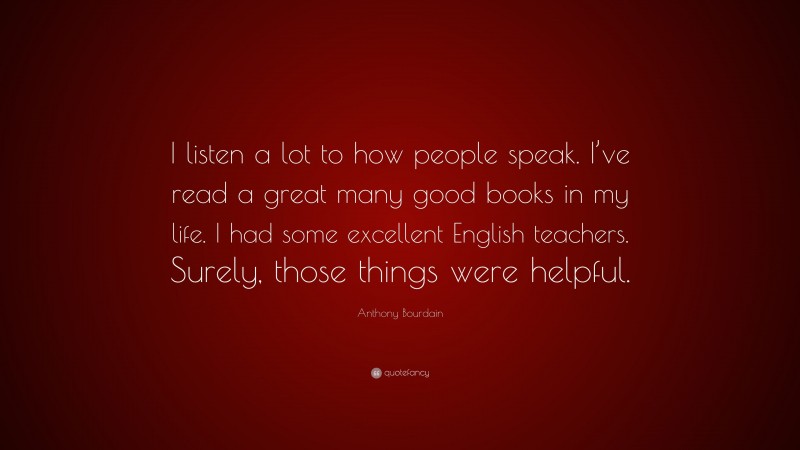 Anthony Bourdain Quote: “I listen a lot to how people speak. I’ve read a great many good books in my life. I had some excellent English teachers. Surely, those things were helpful.”