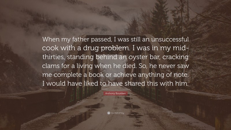Anthony Bourdain Quote: “When my father passed, I was still an unsuccessful cook with a drug problem. I was in my mid-thirties, standing behind an oyster bar, cracking clams for a living when he died. So, he never saw me complete a book or achieve anything of note. I would have liked to have shared this with him.”
