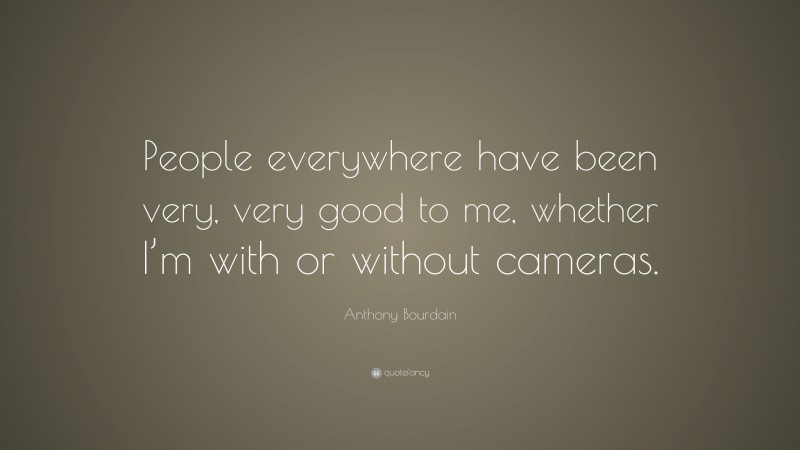 Anthony Bourdain Quote: “People everywhere have been very, very good to me, whether I’m with or without cameras.”