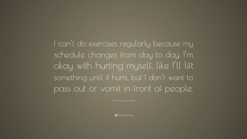 Anthony Bourdain Quote: “I can’t do exercises regularly because my schedule changes from day to day. I’m okay with hurting myself, like I’ll lift something until it hurts, but I don’t want to pass out or vomit in front of people.”