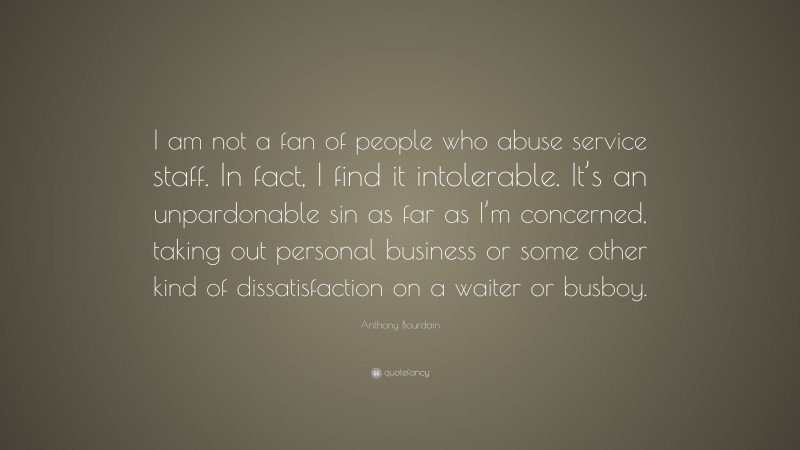 Anthony Bourdain Quote: “I am not a fan of people who abuse service staff. In fact, I find it intolerable. It’s an unpardonable sin as far as I’m concerned, taking out personal business or some other kind of dissatisfaction on a waiter or busboy.”
