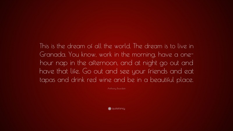 Anthony Bourdain Quote: “This is the dream of all the world. The dream is to live in Granada. You know, work in the morning, have a one-hour nap in the afternoon, and at night go out and have that life. Go out and see your friends and eat tapas and drink red wine and be in a beautiful place.”