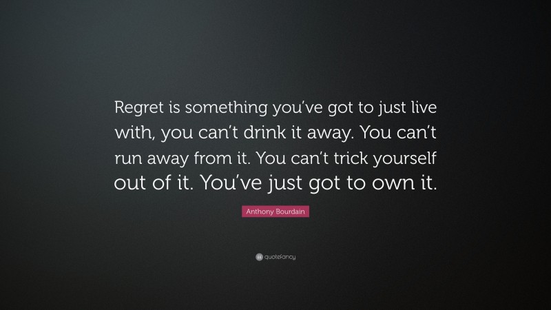Anthony Bourdain Quote: “Regret is something you’ve got to just live with, you can’t drink it away. You can’t run away from it. You can’t trick yourself out of it. You’ve just got to own it.”