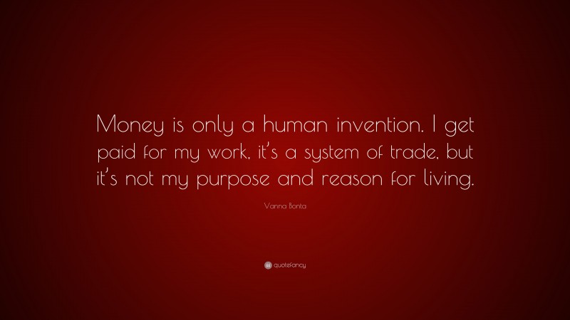 Vanna Bonta Quote: “Money is only a human invention. I get paid for my work, it’s a system of trade, but it’s not my purpose and reason for living.”