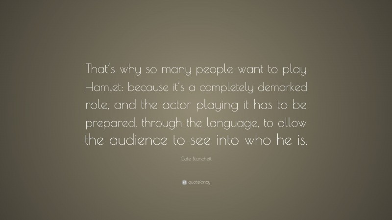 Cate Blanchett Quote: “That’s why so many people want to play Hamlet: because it’s a completely demarked role, and the actor playing it has to be prepared, through the language, to allow the audience to see into who he is.”