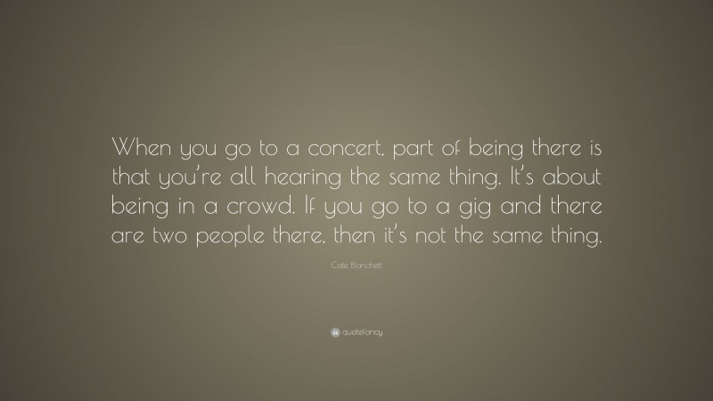 Cate Blanchett Quote: “When you go to a concert, part of being there is that you’re all hearing the same thing. It’s about being in a crowd. If you go to a gig and there are two people there, then it’s not the same thing.”