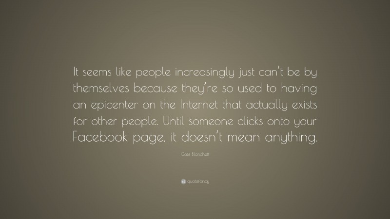 Cate Blanchett Quote: “It seems like people increasingly just can’t be by themselves because they’re so used to having an epicenter on the Internet that actually exists for other people. Until someone clicks onto your Facebook page, it doesn’t mean anything.”