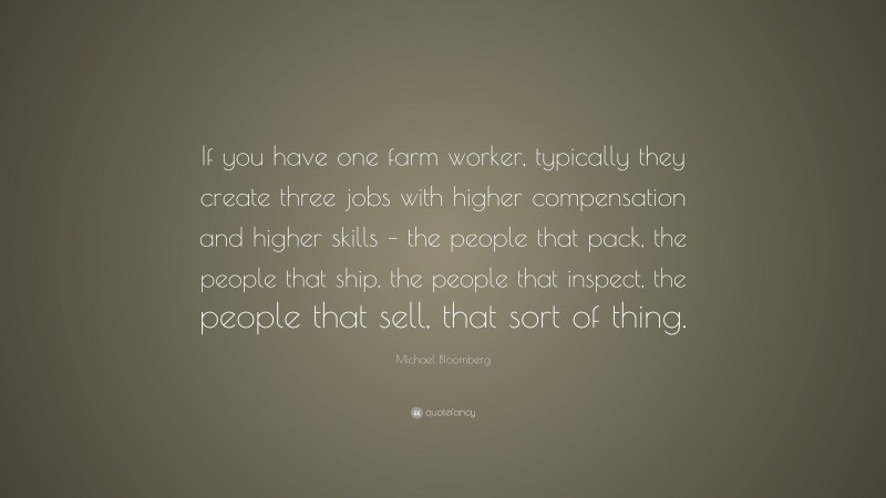 Michael Bloomberg Quote: “If you have one farm worker, typically they create three jobs with higher compensation and higher skills – the people that pack, the people that ship, the people that inspect, the people that sell, that sort of thing.”