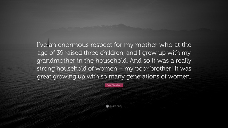 Cate Blanchett Quote: “I’ve an enormous respect for my mother who at the age of 39 raised three children, and I grew up with my grandmother in the household. And so it was a really strong household of women – my poor brother! It was great growing up with so many generations of women.”