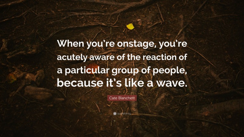 Cate Blanchett Quote: “When you’re onstage, you’re acutely aware of the reaction of a particular group of people, because it’s like a wave.”