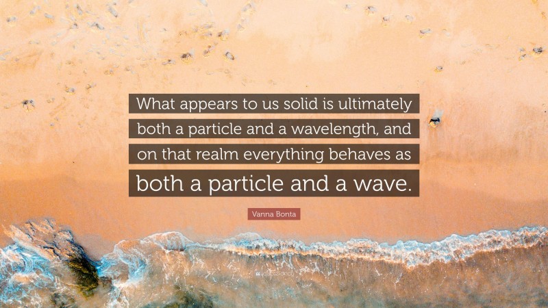 Vanna Bonta Quote: “What appears to us solid is ultimately both a particle and a wavelength, and on that realm everything behaves as both a particle and a wave.”