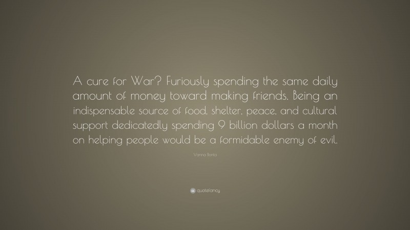 Vanna Bonta Quote: “A cure for War? Furiously spending the same daily amount of money toward making friends. Being an indispensable source of food, shelter, peace, and cultural support dedicatedly spending 9 billion dollars a month on helping people would be a formidable enemy of evil.”