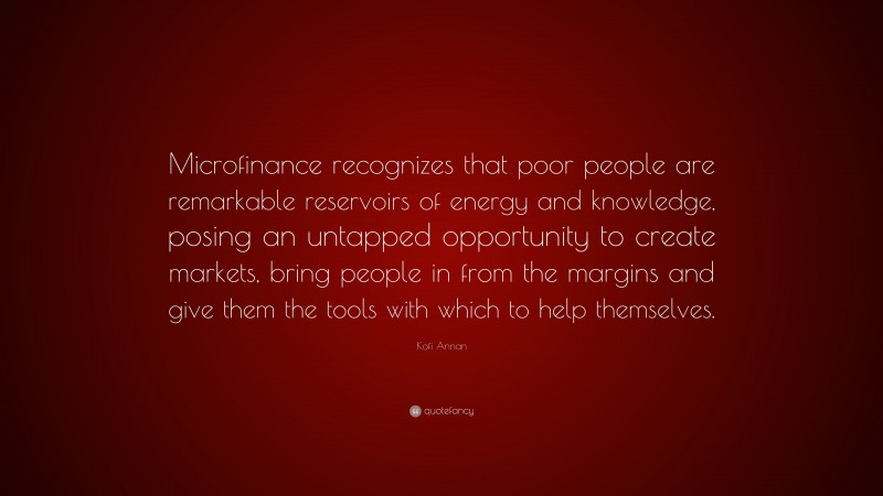 Kofi Annan Quote: “Microfinance recognizes that poor people are remarkable reservoirs of energy and knowledge, posing an untapped opportunity to create markets, bring people in from the margins and give them the tools with which to help themselves.”