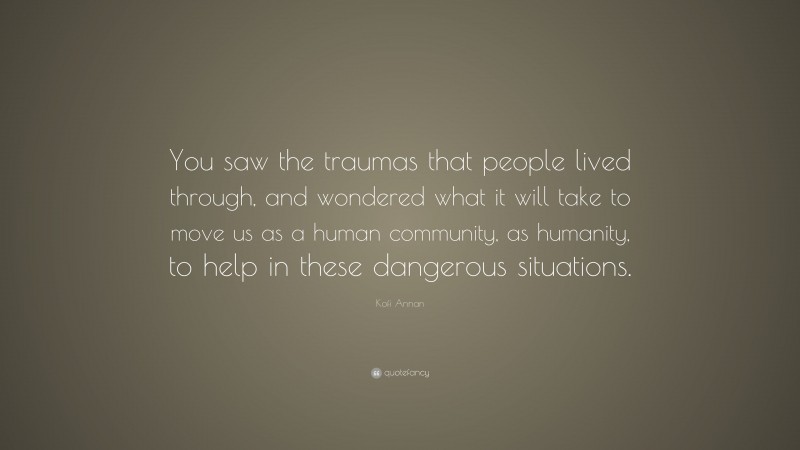 Kofi Annan Quote: “You saw the traumas that people lived through, and wondered what it will take to move us as a human community, as humanity, to help in these dangerous situations.”