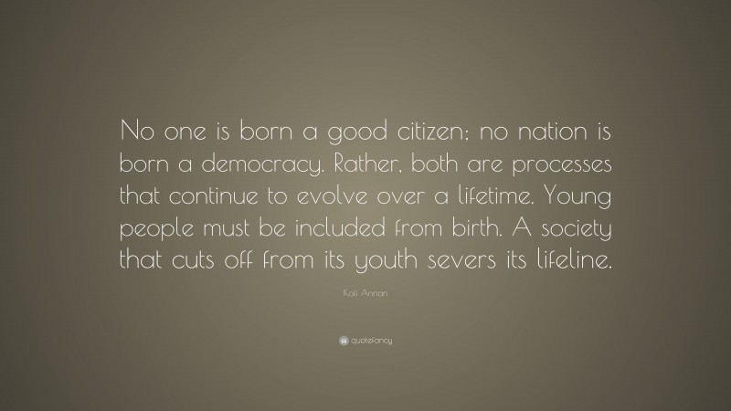 Kofi Annan Quote: “No one is born a good citizen; no nation is born a democracy. Rather, both are processes that continue to evolve over a lifetime. Young people must be included from birth. A society that cuts off from its youth severs its lifeline.”