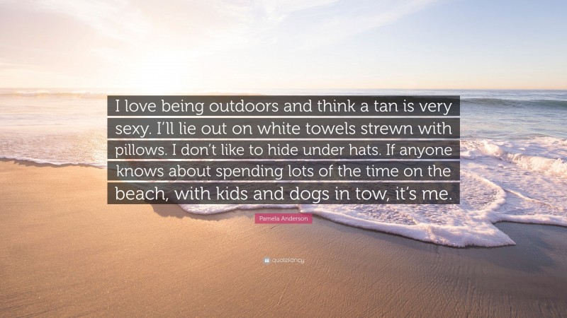 Pamela Anderson Quote: “I love being outdoors and think a tan is very sexy. I’ll lie out on white towels strewn with pillows. I don’t like to hide under hats. If anyone knows about spending lots of the time on the beach, with kids and dogs in tow, it’s me.”