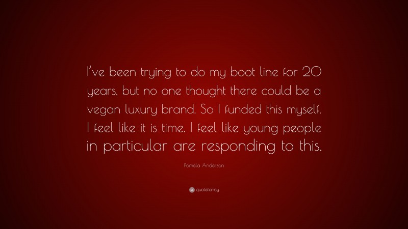 Pamela Anderson Quote: “I’ve been trying to do my boot line for 20 years, but no one thought there could be a vegan luxury brand. So I funded this myself. I feel like it is time. I feel like young people in particular are responding to this.”