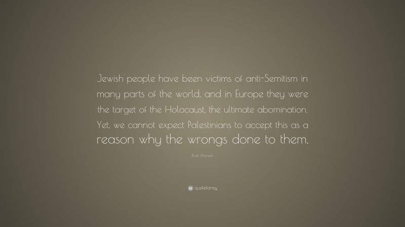 Kofi Annan Quote: “Jewish people have been victims of anti-Semitism in many parts of the world, and in Europe they were the target of the Holocaust, the ultimate abomination. Yet, we cannot expect Palestinians to accept this as a reason why the wrongs done to them.”