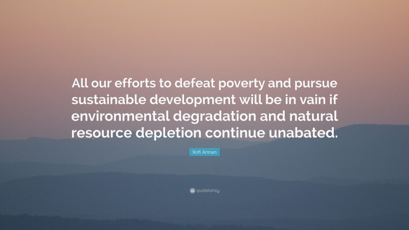 Kofi Annan Quote: “All our efforts to defeat poverty and pursue sustainable development will be in vain if environmental degradation and natural resource depletion continue unabated.”