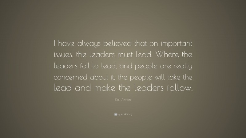 Kofi Annan Quote: “I have always believed that on important issues, the leaders must lead. Where the leaders fail to lead, and people are really concerned about it, the people will take the lead and make the leaders follow.”