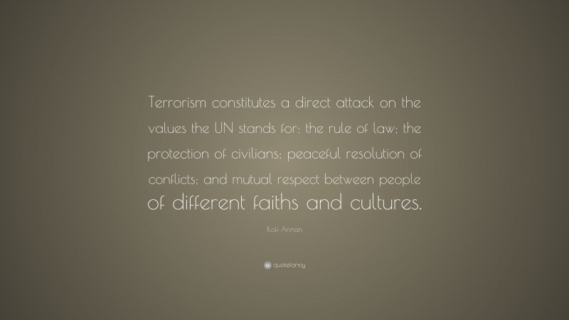 Kofi Annan Quote: “Terrorism constitutes a direct attack on the values the UN stands for: the rule of law; the protection of civilians; peaceful resolution of conflicts; and mutual respect between people of different faiths and cultures.”