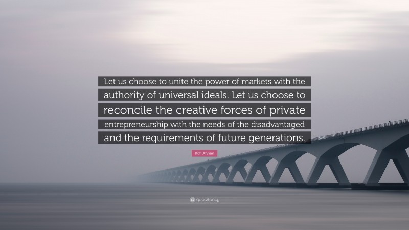 Kofi Annan Quote: “Let us choose to unite the power of markets with the authority of universal ideals. Let us choose to reconcile the creative forces of private entrepreneurship with the needs of the disadvantaged and the requirements of future generations.”