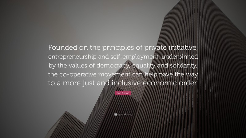 Kofi Annan Quote: “Founded on the principles of private initiative, entrepreneurship and self-employment, underpinned by the values of democracy, equality and solidarity, the co-operative movement can help pave the way to a more just and inclusive economic order.”