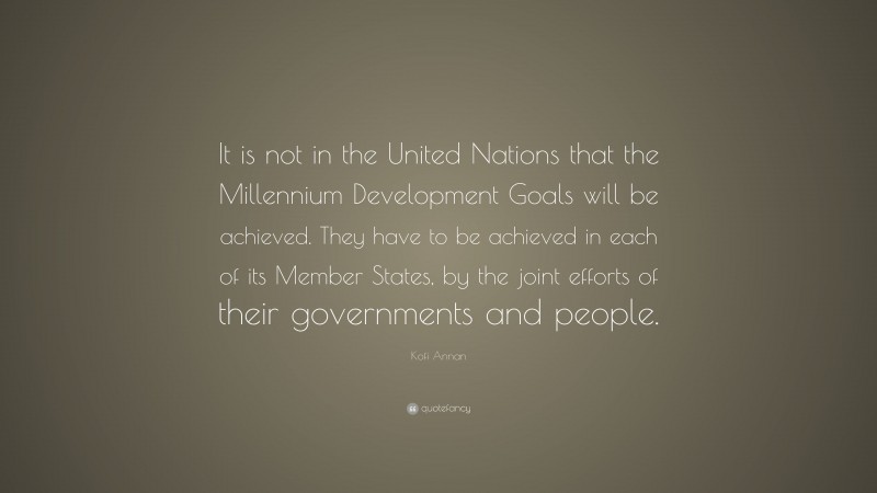Kofi Annan Quote: “It is not in the United Nations that the Millennium Development Goals will be achieved. They have to be achieved in each of its Member States, by the joint efforts of their governments and people.”