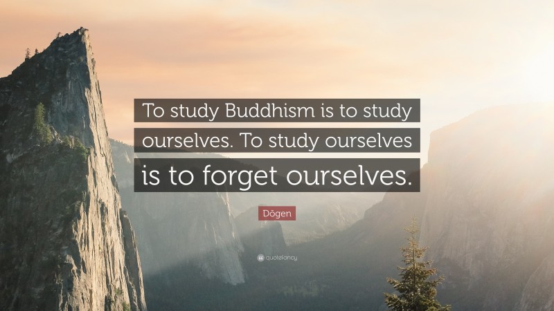 Dōgen Quote: “To study Buddhism is to study ourselves. To study ourselves is to forget ourselves.”