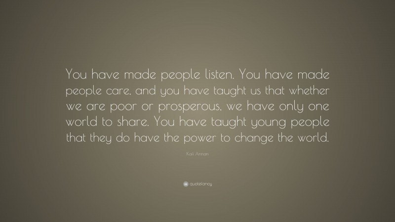 Kofi Annan Quote: “You have made people listen. You have made people care, and you have taught us that whether we are poor or prosperous, we have only one world to share. You have taught young people that they do have the power to change the world.”
