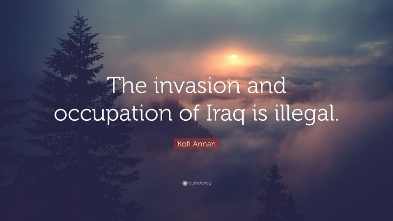 Kofi Annan Quote: “The invasion and occupation of Iraq is illegal.”