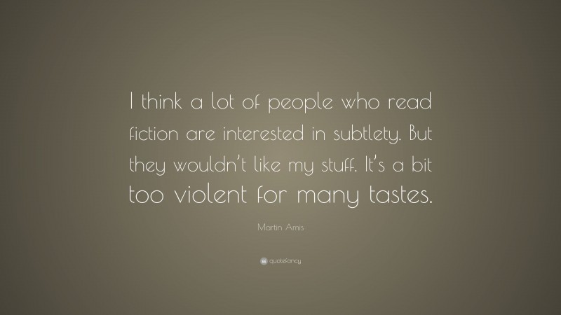 Martin Amis Quote: “I think a lot of people who read fiction are interested in subtlety. But they wouldn’t like my stuff. It’s a bit too violent for many tastes.”