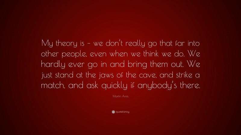 Martin Amis Quote: “My theory is – we don’t really go that far into other people, even when we think we do. We hardly ever go in and bring them out. We just stand at the jaws of the cave, and strike a match, and ask quickly if anybody’s there.”