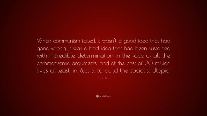 Martin Amis Quote: “When communism failed, it wasn’t a good idea that had gone wrong, it was a bad idea that had been sustained with incredible determination in the face of all the commonsense arguments, and at the cost of 20 million lives at least, in Russia, to build the socialist Utopia.”