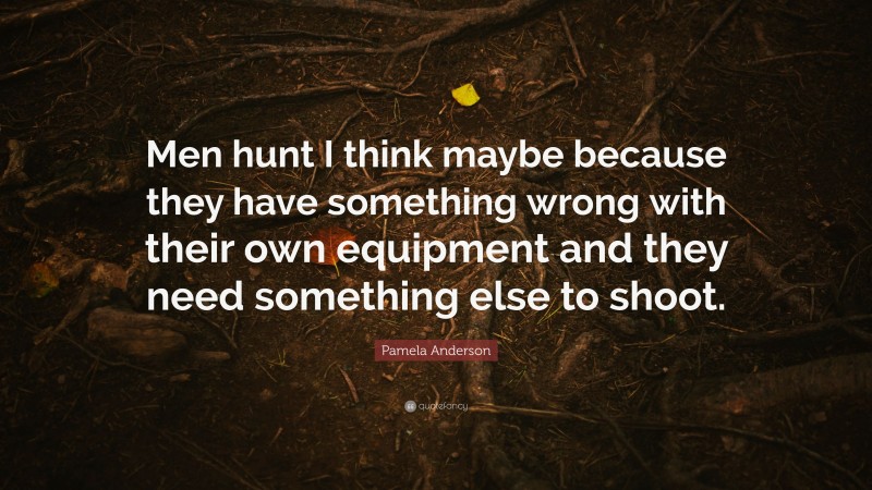 Pamela Anderson Quote: “Men hunt I think maybe because they have something wrong with their own equipment and they need something else to shoot.”