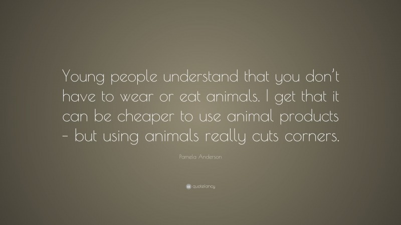 Pamela Anderson Quote: “Young people understand that you don’t have to wear or eat animals. I get that it can be cheaper to use animal products – but using animals really cuts corners.”