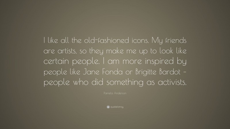 Pamela Anderson Quote: “I like all the old-fashioned icons. My friends are artists, so they make me up to look like certain people. I am more inspired by people like Jane Fonda or Brigitte Bardot – people who did something as activists.”