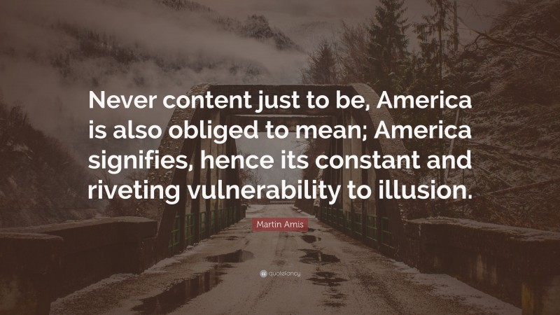 Martin Amis Quote: “Never content just to be, America is also obliged to mean; America signifies, hence its constant and riveting vulnerability to illusion.”