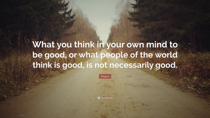 Dōgen Quote: “What you think in your own mind to be good, or what people of the world think is good, is not necessarily good.”