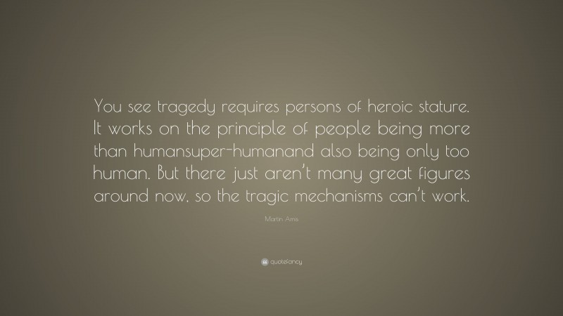 Martin Amis Quote: “You see tragedy requires persons of heroic stature. It works on the principle of people being more than humansuper-humanand also being only too human. But there just aren’t many great figures around now, so the tragic mechanisms can’t work.”
