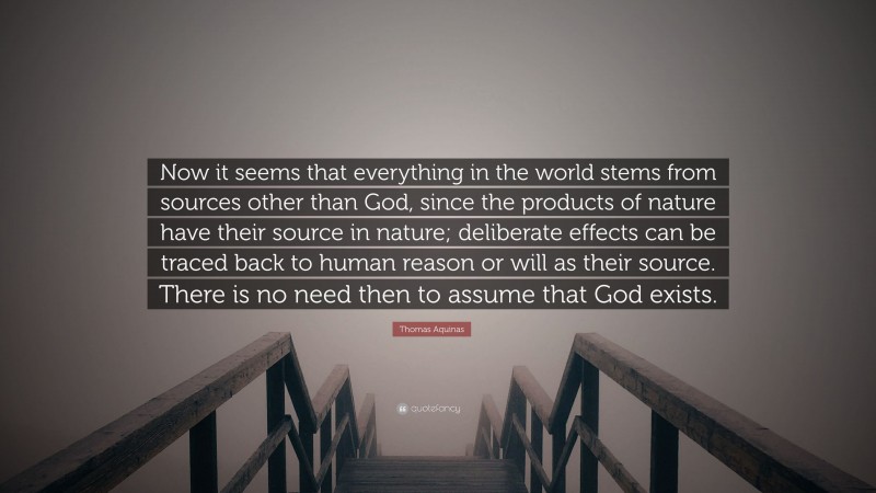 Thomas Aquinas Quote: “Now it seems that everything in the world stems from sources other than God, since the products of nature have their source in nature; deliberate effects can be traced back to human reason or will as their source. There is no need then to assume that God exists.”
