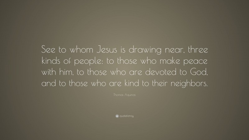 Thomas Aquinas Quote: “See to whom Jesus is drawing near, three kinds of people: to those who make peace with him, to those who are devoted to God, and to those who are kind to their neighbors.”