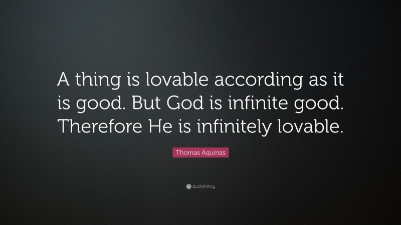 Thomas Aquinas Quote: “A thing is lovable according as it is good. But God is infinite good. Therefore He is infinitely lovable.”